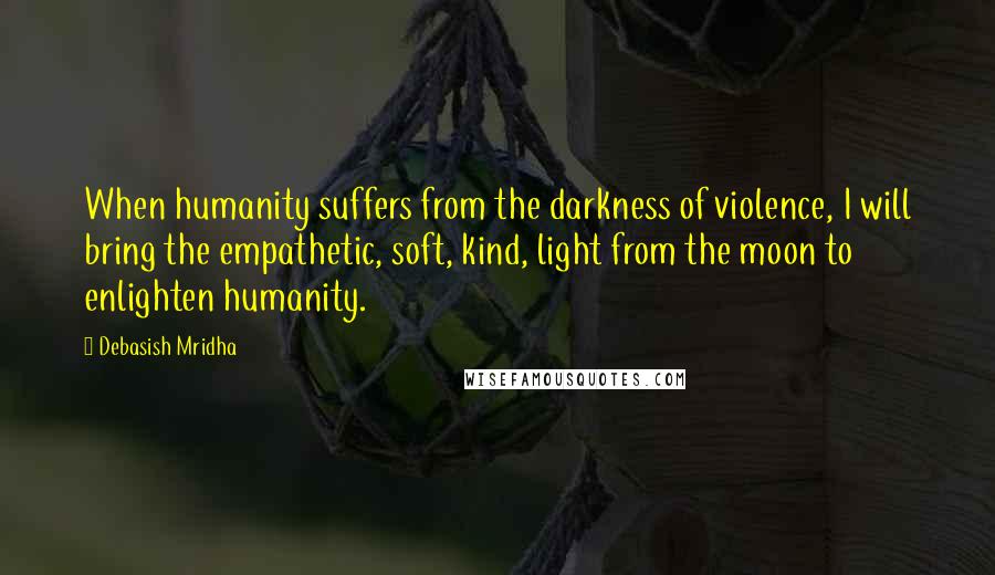 Debasish Mridha Quotes: When humanity suffers from the darkness of violence, I will bring the empathetic, soft, kind, light from the moon to enlighten humanity.