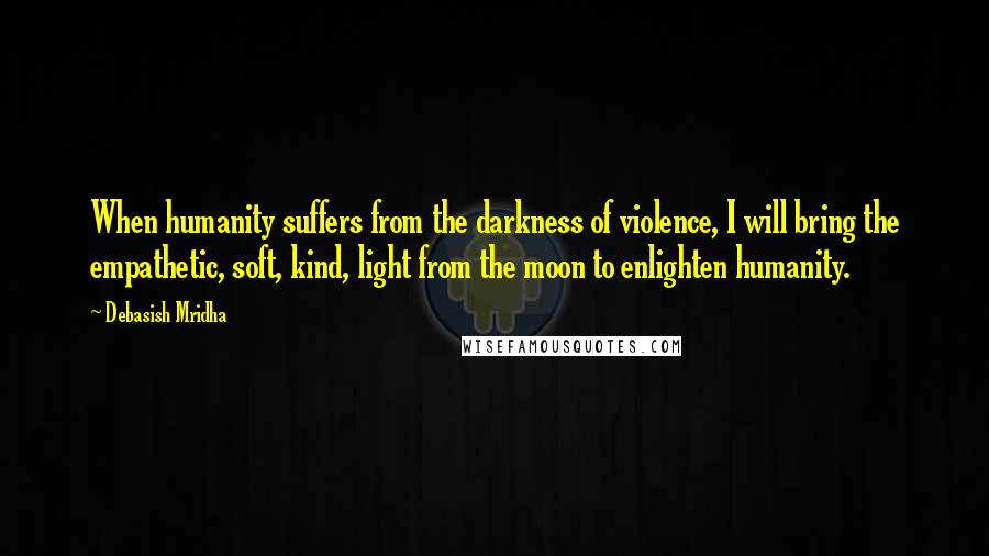 Debasish Mridha Quotes: When humanity suffers from the darkness of violence, I will bring the empathetic, soft, kind, light from the moon to enlighten humanity.