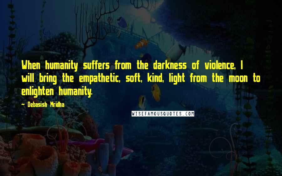 Debasish Mridha Quotes: When humanity suffers from the darkness of violence, I will bring the empathetic, soft, kind, light from the moon to enlighten humanity.