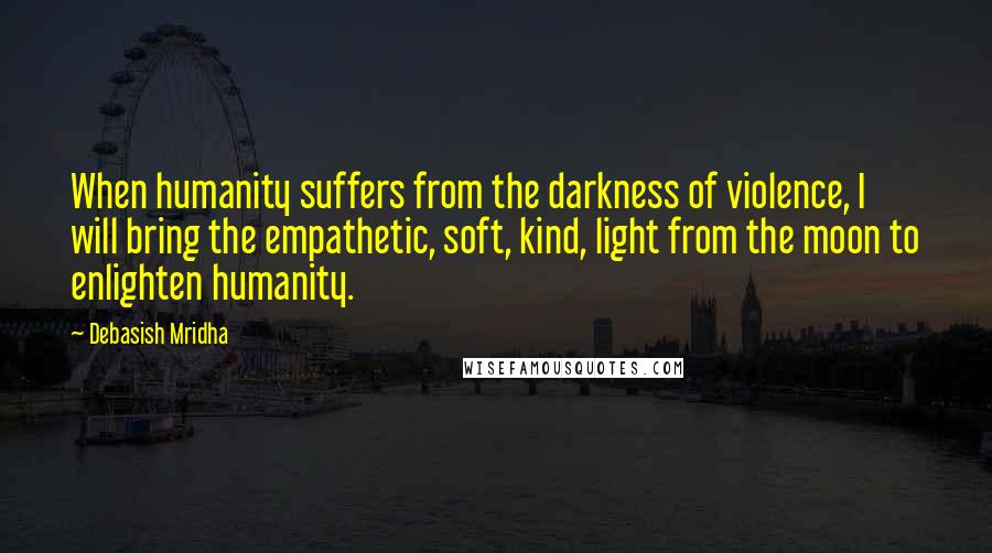 Debasish Mridha Quotes: When humanity suffers from the darkness of violence, I will bring the empathetic, soft, kind, light from the moon to enlighten humanity.