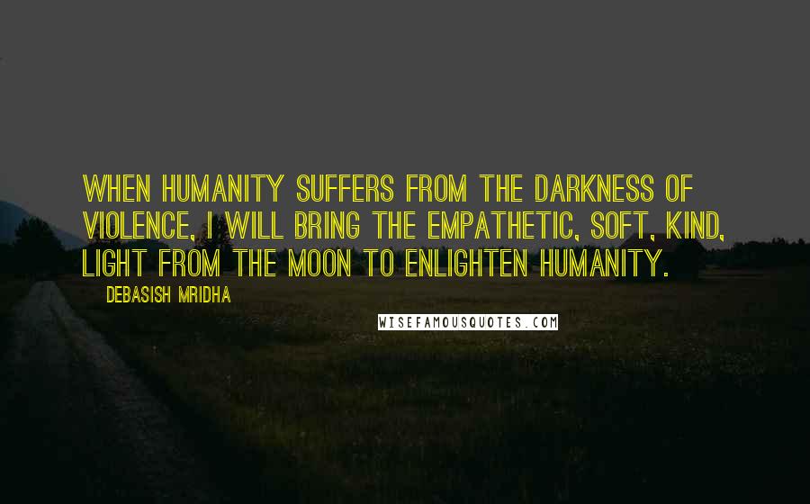 Debasish Mridha Quotes: When humanity suffers from the darkness of violence, I will bring the empathetic, soft, kind, light from the moon to enlighten humanity.