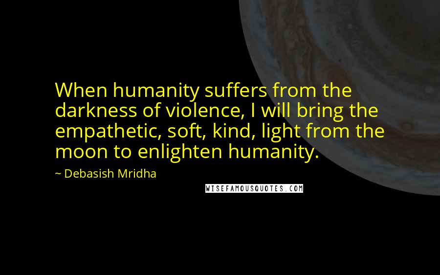 Debasish Mridha Quotes: When humanity suffers from the darkness of violence, I will bring the empathetic, soft, kind, light from the moon to enlighten humanity.