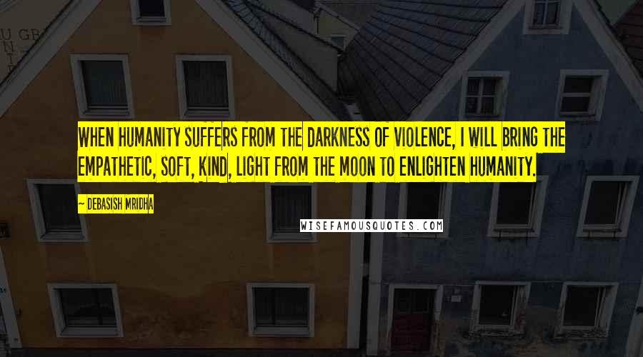 Debasish Mridha Quotes: When humanity suffers from the darkness of violence, I will bring the empathetic, soft, kind, light from the moon to enlighten humanity.