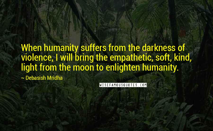 Debasish Mridha Quotes: When humanity suffers from the darkness of violence, I will bring the empathetic, soft, kind, light from the moon to enlighten humanity.