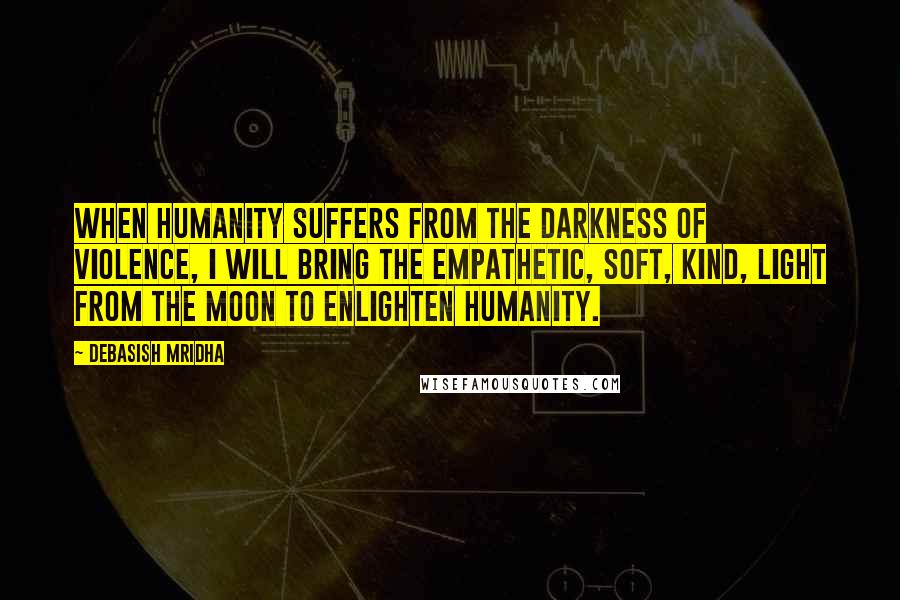 Debasish Mridha Quotes: When humanity suffers from the darkness of violence, I will bring the empathetic, soft, kind, light from the moon to enlighten humanity.