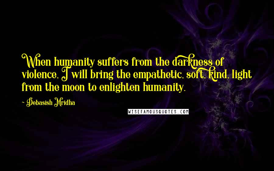 Debasish Mridha Quotes: When humanity suffers from the darkness of violence, I will bring the empathetic, soft, kind, light from the moon to enlighten humanity.