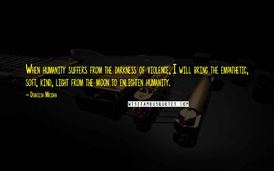 Debasish Mridha Quotes: When humanity suffers from the darkness of violence, I will bring the empathetic, soft, kind, light from the moon to enlighten humanity.