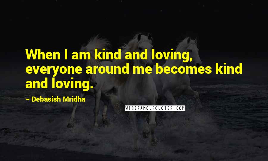 Debasish Mridha Quotes: When I am kind and loving, everyone around me becomes kind and loving.