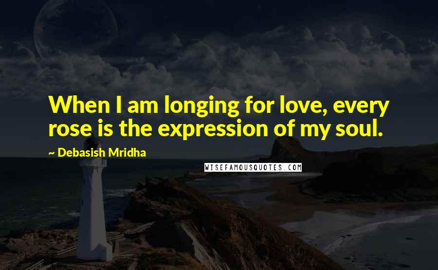Debasish Mridha Quotes: When I am longing for love, every rose is the expression of my soul.
