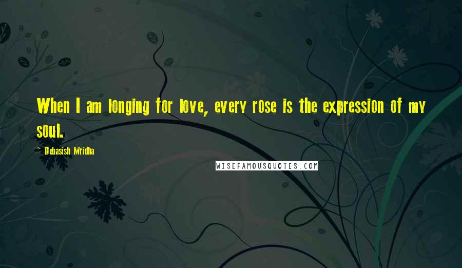 Debasish Mridha Quotes: When I am longing for love, every rose is the expression of my soul.