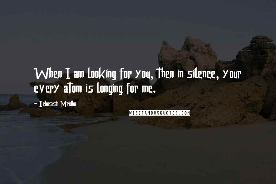 Debasish Mridha Quotes: When I am looking for you, then in silence, your every atom is longing for me.