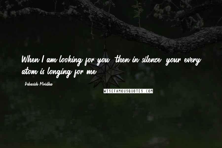 Debasish Mridha Quotes: When I am looking for you, then in silence, your every atom is longing for me.