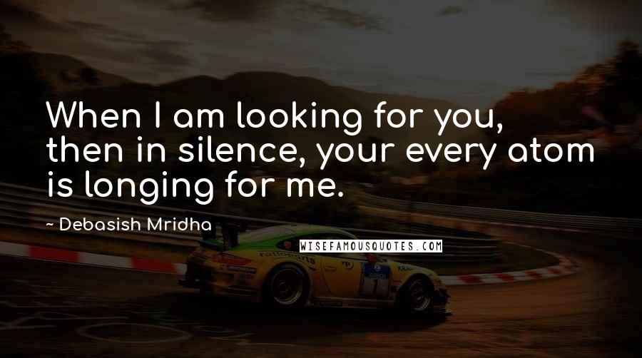 Debasish Mridha Quotes: When I am looking for you, then in silence, your every atom is longing for me.