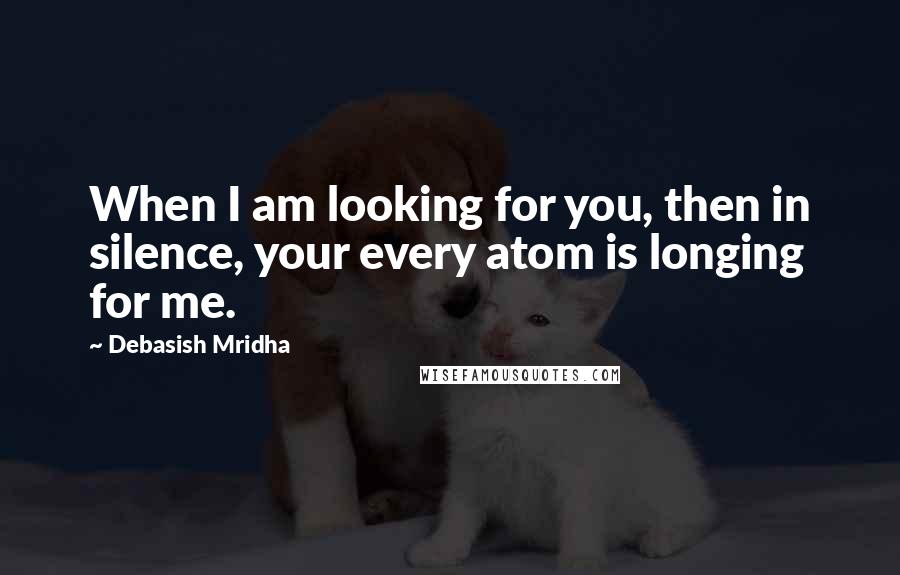 Debasish Mridha Quotes: When I am looking for you, then in silence, your every atom is longing for me.