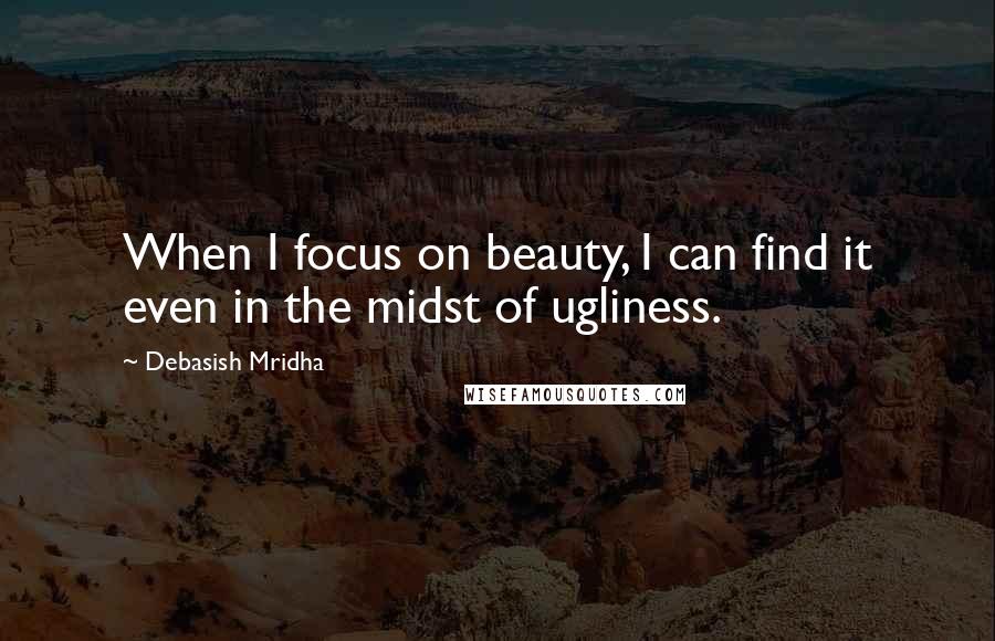 Debasish Mridha Quotes: When I focus on beauty, I can find it even in the midst of ugliness.