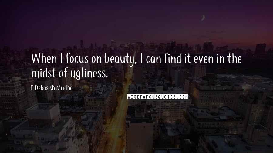 Debasish Mridha Quotes: When I focus on beauty, I can find it even in the midst of ugliness.