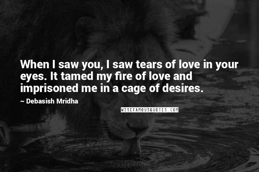 Debasish Mridha Quotes: When I saw you, I saw tears of love in your eyes. It tamed my fire of love and imprisoned me in a cage of desires.