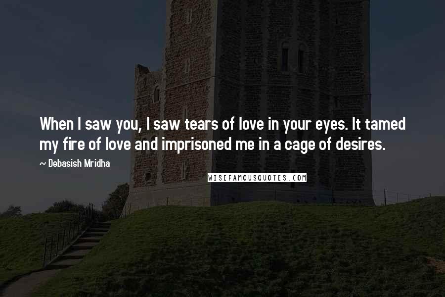 Debasish Mridha Quotes: When I saw you, I saw tears of love in your eyes. It tamed my fire of love and imprisoned me in a cage of desires.