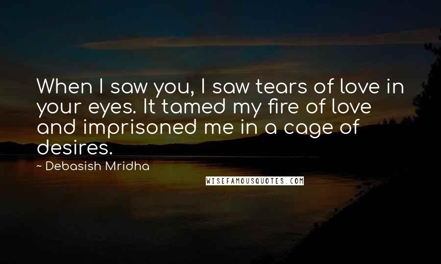 Debasish Mridha Quotes: When I saw you, I saw tears of love in your eyes. It tamed my fire of love and imprisoned me in a cage of desires.