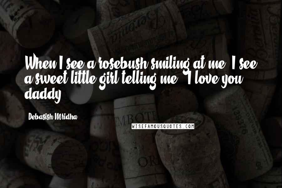 Debasish Mridha Quotes: When I see a rosebush smiling at me, I see a sweet little girl telling me, "I love you daddy".