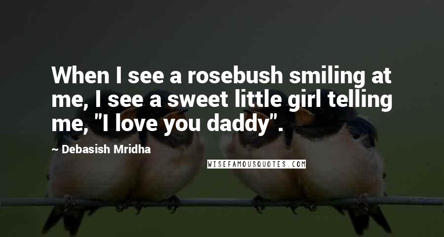 Debasish Mridha Quotes: When I see a rosebush smiling at me, I see a sweet little girl telling me, "I love you daddy".