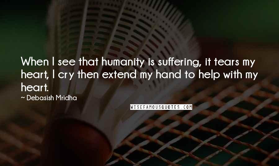 Debasish Mridha Quotes: When I see that humanity is suffering, it tears my heart, I cry then extend my hand to help with my heart.