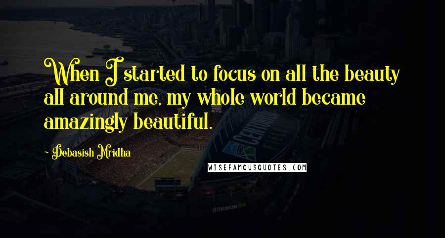 Debasish Mridha Quotes: When I started to focus on all the beauty all around me, my whole world became amazingly beautiful.