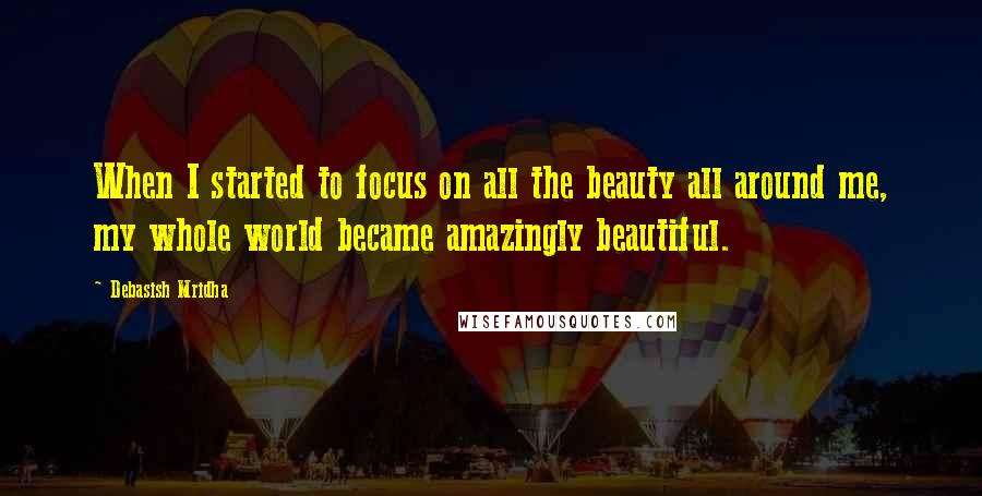 Debasish Mridha Quotes: When I started to focus on all the beauty all around me, my whole world became amazingly beautiful.