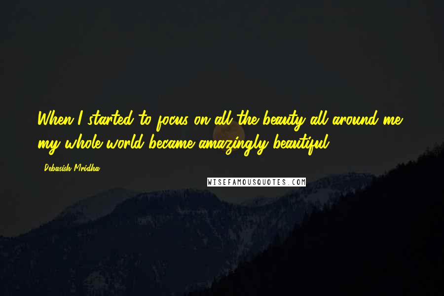 Debasish Mridha Quotes: When I started to focus on all the beauty all around me, my whole world became amazingly beautiful.