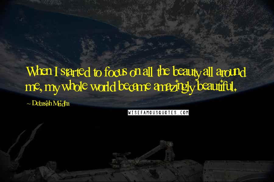 Debasish Mridha Quotes: When I started to focus on all the beauty all around me, my whole world became amazingly beautiful.