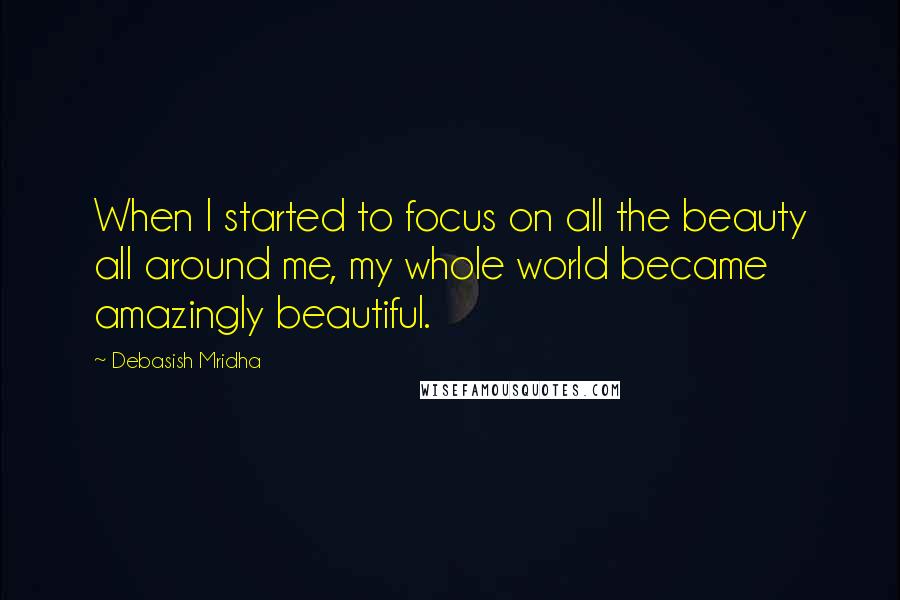 Debasish Mridha Quotes: When I started to focus on all the beauty all around me, my whole world became amazingly beautiful.