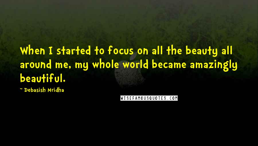 Debasish Mridha Quotes: When I started to focus on all the beauty all around me, my whole world became amazingly beautiful.