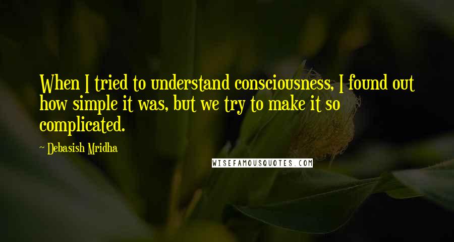 Debasish Mridha Quotes: When I tried to understand consciousness, I found out how simple it was, but we try to make it so complicated.