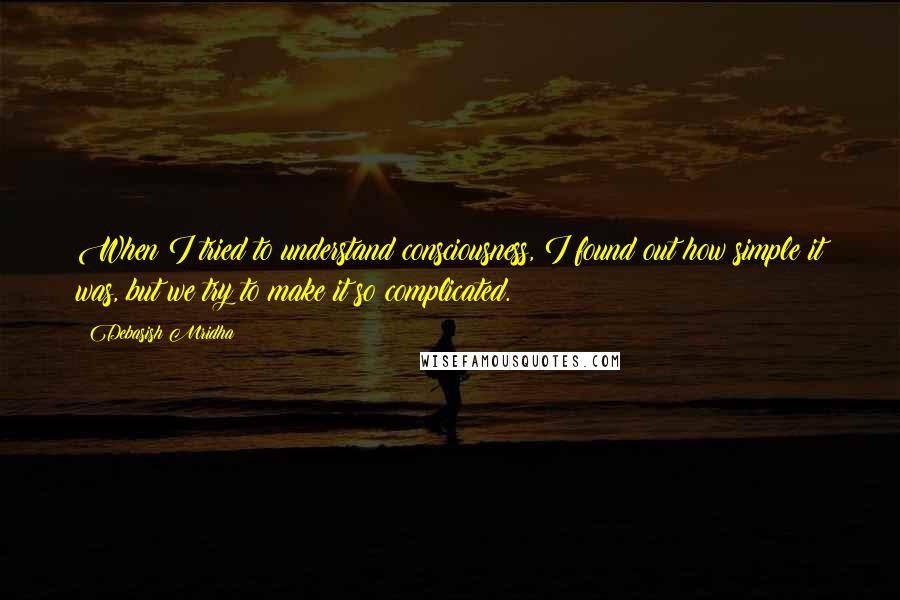 Debasish Mridha Quotes: When I tried to understand consciousness, I found out how simple it was, but we try to make it so complicated.