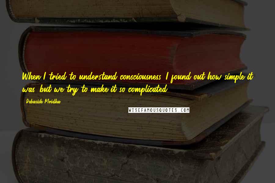 Debasish Mridha Quotes: When I tried to understand consciousness, I found out how simple it was, but we try to make it so complicated.