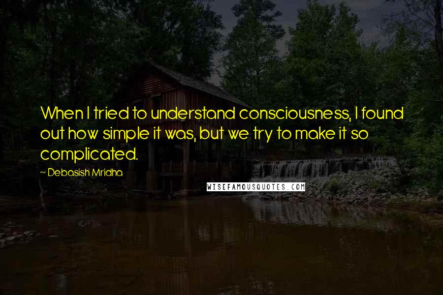 Debasish Mridha Quotes: When I tried to understand consciousness, I found out how simple it was, but we try to make it so complicated.