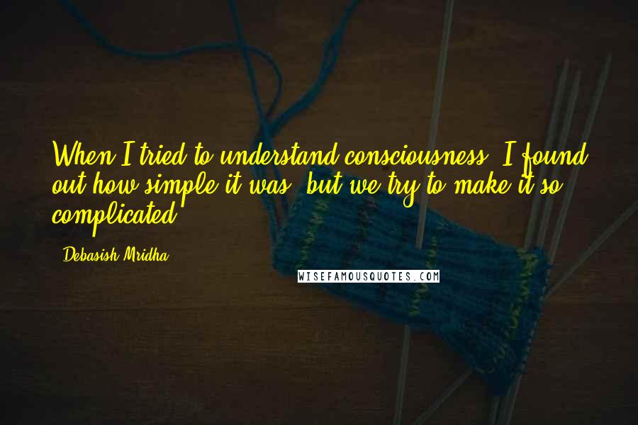 Debasish Mridha Quotes: When I tried to understand consciousness, I found out how simple it was, but we try to make it so complicated.