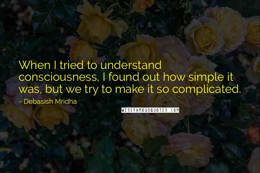 Debasish Mridha Quotes: When I tried to understand consciousness, I found out how simple it was, but we try to make it so complicated.