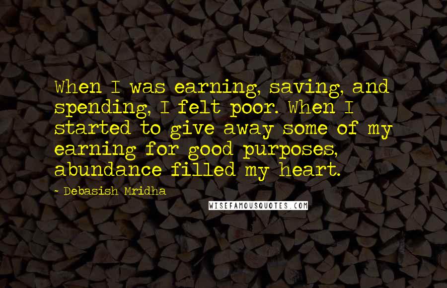 Debasish Mridha Quotes: When I was earning, saving, and spending, I felt poor. When I started to give away some of my earning for good purposes, abundance filled my heart.