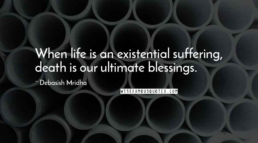 Debasish Mridha Quotes: When life is an existential suffering, death is our ultimate blessings.