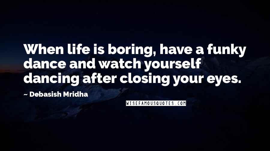 Debasish Mridha Quotes: When life is boring, have a funky dance and watch yourself dancing after closing your eyes.