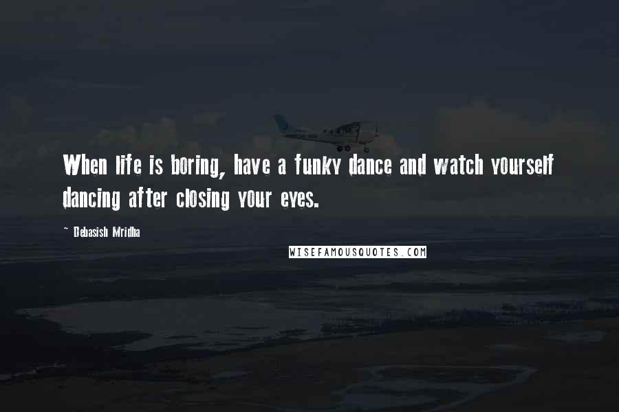 Debasish Mridha Quotes: When life is boring, have a funky dance and watch yourself dancing after closing your eyes.