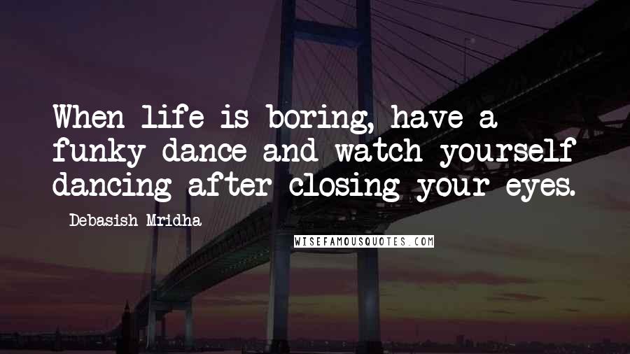 Debasish Mridha Quotes: When life is boring, have a funky dance and watch yourself dancing after closing your eyes.