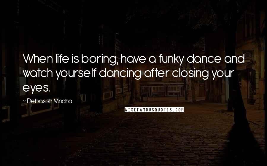 Debasish Mridha Quotes: When life is boring, have a funky dance and watch yourself dancing after closing your eyes.