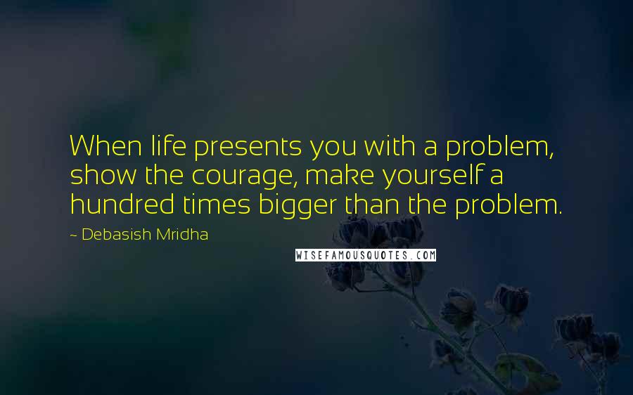 Debasish Mridha Quotes: When life presents you with a problem, show the courage, make yourself a hundred times bigger than the problem.