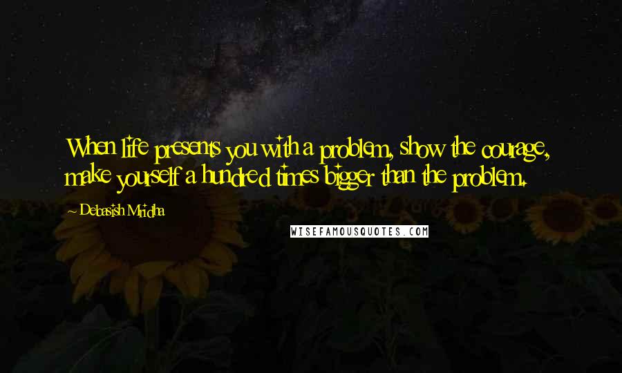 Debasish Mridha Quotes: When life presents you with a problem, show the courage, make yourself a hundred times bigger than the problem.