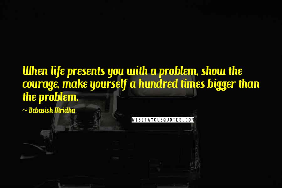 Debasish Mridha Quotes: When life presents you with a problem, show the courage, make yourself a hundred times bigger than the problem.