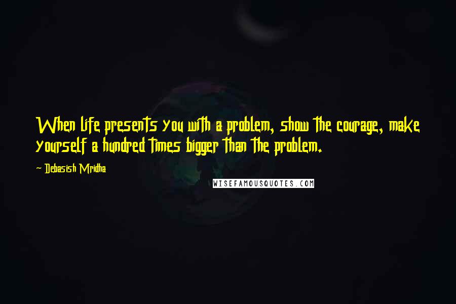 Debasish Mridha Quotes: When life presents you with a problem, show the courage, make yourself a hundred times bigger than the problem.