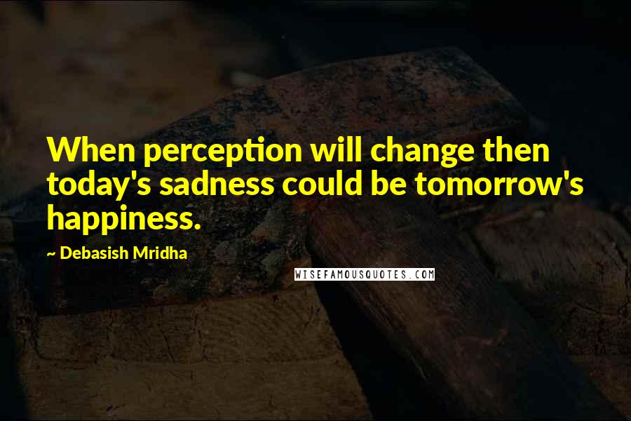 Debasish Mridha Quotes: When perception will change then today's sadness could be tomorrow's happiness.