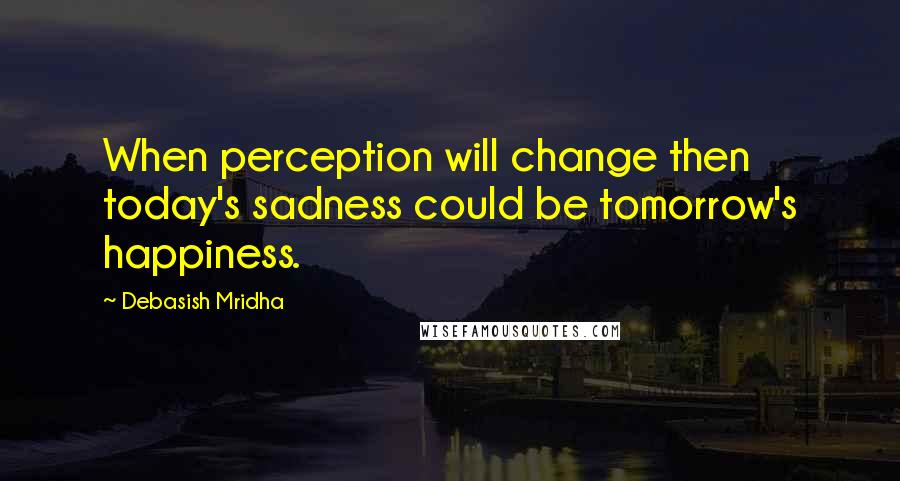 Debasish Mridha Quotes: When perception will change then today's sadness could be tomorrow's happiness.